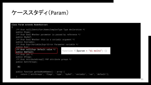 class Param extends NodeAbstract
{
/** @var null|Identifier|Name|ComplexType Type declaration */
public $type;
/** @var bool Whether parameter is passed by reference */
public $byRef;
/** @var bool Whether this is a variadic argument */
public $variadic;
/** @var Expr\Variable|Expr\Error Parameter variable */
public $var;
/** @var null|Expr Default value */
public $default;
/** @var int */
public $flags;
/** @var AttributeGroup[] PHP attribute groups */
public $attrGroups;
（略）
public function getSubNodeNames() : array {
return ['attrGroups', 'flags', 'type', 'byRef', 'variadic', 'var', 'default'];
}
ケーススタディ（Param）
91
function f($param = “di molto”) {}
