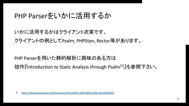 PHP Parserをいかに活用するか
いかに活用するかはクライアント次第です。
クライアントの例としてPsalm, PHPStan, Rector等があります。
PHP Parserを用いた静的解析に興味のある方は
拙作『Introduction to Static Analysis through Psalm[1]』も参照下さい。
1. https://fortee.jp/phpcon-2022/proposal/0c110d95-4068-4854-a190-18cc6f6b6555
98
