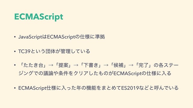 ECMAScript
• JavaScript͸ECMAScriptͷ࢓༷ʹ४ڌ
• TC39ͱ͍͏ஂମ͕؅ཧ͍ͯ͠Δ
• ʮ͖ͨͨ୆ʯˠʮఏҊʯˠʮԼॻ͖ʯˠʮީิʯˠʮ׬ྃʯͷ֤εςʔ
δϯάͰͷٞ࿦΍৚݅ΛΫϦΞͨ͠΋ͷ͕ECMAScriptͷ࢓༷ʹೖΔ
• ECMAScript࢓༷ʹೖͬͨ೥ͷػೳΛ·ͱΊͯES2019ͳͲͱݺΜͰ͍Δ
