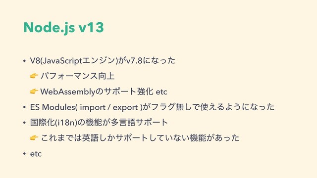 Node.js v13
• V8(JavaScriptΤϯδϯ)͕v7.8ʹͳͬͨ 
 ύϑΥʔϚϯε޲্ 
 WebAssemblyͷαϙʔτڧԽ etc
• ES Modules( import / export )͕ϑϥάແ͠Ͱ࢖͑ΔΑ͏ʹͳͬͨ
• ࠃࡍԽ(i18n)ͷػೳ͕ଟݴޠαϙʔτ 
 ͜Ε·Ͱ͸ӳޠ͔͠αϙʔτ͍ͯ͠ͳ͍ػೳ͕͋ͬͨ
• etc

