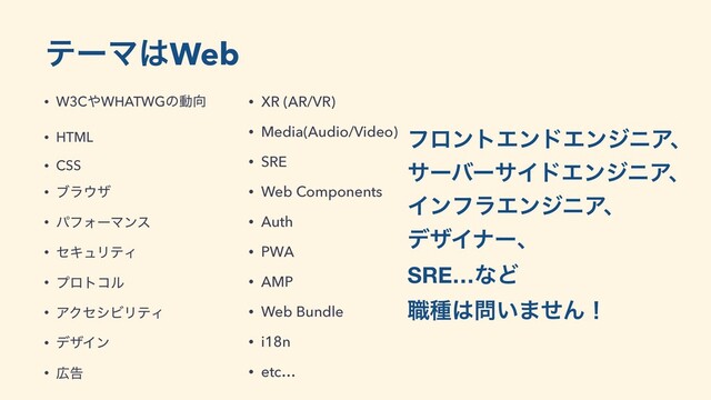 ςʔϚ͸Web
• W3C΍WHATWGͷಈ޲
• HTML
• CSS
• ϒϥ΢β
• ύϑΥʔϚϯε
• ηΩϡϦςΟ
• ϓϩτίϧ
• ΞΫηγϏϦςΟ
• σβΠϯ
• ޿ࠂ
ϑϩϯτΤϯυΤϯδχΞɺ
αʔόʔαΠυΤϯδχΞɺ
ΠϯϑϥΤϯδχΞɺ
σβΠφʔɺ
SRE…ͳͲ 
৬छ͸໰͍·ͤΜʂ
• XR (AR/VR)
• Media(Audio/Video)
• SRE
• Web Components
• Auth
• PWA
• AMP
• Web Bundle
• i18n
• etc…
