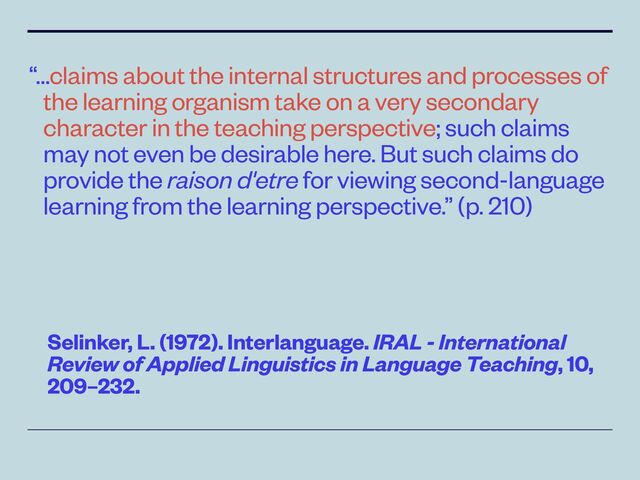 “…claims about the internal structures and processes of
the learning organism take on a very secondary
character in the teaching perspective; such claims
may not even be desirable here. But such claims do
provide the raison d'etre for viewing second-language
learning from the learning perspective.” (p. 210)
Selinker, L. (1972). Interlanguage. IRAL - International
Review of Applied Linguistics in Language Teaching, 10,
209–232.
