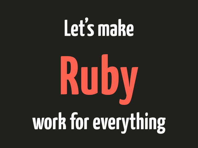 Let’s make
Ruby
work for everything
