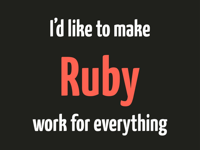 I’d like to make
Ruby
work for everything
