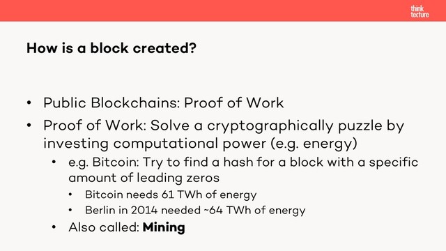 • Public Blockchains: Proof of Work
• Proof of Work: Solve a cryptographically puzzle by
investing computational power (e.g. energy)
• e.g. Bitcoin: Try to find a hash for a block with a specific
amount of leading zeros
• Bitcoin needs 61 TWh of energy
• Berlin in 2014 needed ~64 TWh of energy
• Also called: Mining
How is a block created?
