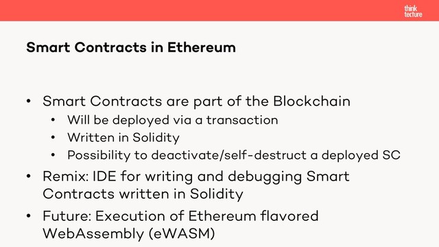 • Smart Contracts are part of the Blockchain
• Will be deployed via a transaction
• Written in Solidity
• Possibility to deactivate/self-destruct a deployed SC
• Remix: IDE for writing and debugging Smart
Contracts written in Solidity
• Future: Execution of Ethereum flavored
WebAssembly (eWASM)
Smart Contracts in Ethereum
