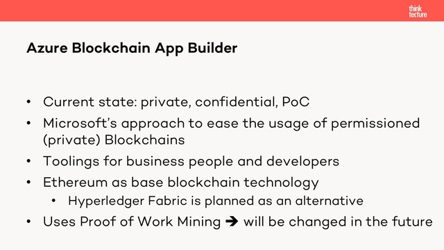 • Current state: private, confidential, PoC
• Microsoft’s approach to ease the usage of permissioned
(private) Blockchains
• Toolings for business people and developers
• Ethereum as base blockchain technology
• Hyperledger Fabric is planned as an alternative
• Uses Proof of Work Mining è will be changed in the future
Azure Blockchain App Builder

