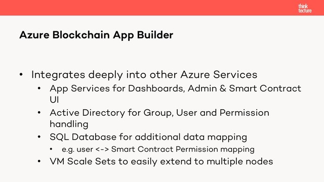 • Integrates deeply into other Azure Services
• App Services for Dashboards, Admin & Smart Contract
UI
• Active Directory for Group, User and Permission
handling
• SQL Database for additional data mapping
• e.g. user <-> Smart Contract Permission mapping
• VM Scale Sets to easily extend to multiple nodes
Azure Blockchain App Builder

