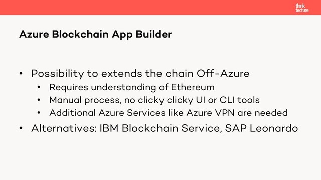 • Possibility to extends the chain Off-Azure
• Requires understanding of Ethereum
• Manual process, no clicky clicky UI or CLI tools
• Additional Azure Services like Azure VPN are needed
• Alternatives: IBM Blockchain Service, SAP Leonardo
Azure Blockchain App Builder
