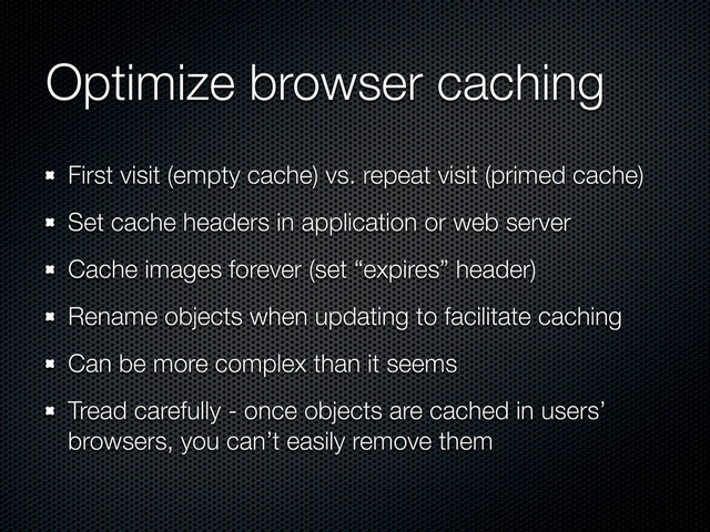 Optimize browser caching
First visit (empty cache) vs. repeat visit (primed cache)
Set cache headers in application or web server
Cache images forever (set “expires” header)
Rename objects when updating to facilitate caching
Can be more complex than it seems
Tread carefully - once objects are cached in users’
browsers, you can’t easily remove them
