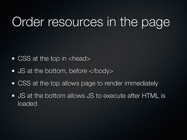 CSS at the top in 
JS at the bottom, before 
CSS at the top allows page to render immediately
JS at the bottom allows JS to execute after HTML is
loaded
Order resources in the page
