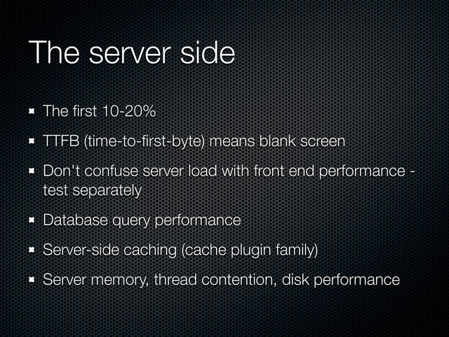 The server side
The ﬁrst 10-20%
TTFB (time-to-ﬁrst-byte) means blank screen
Don't confuse server load with front end performance -
test separately
Database query performance
Server-side caching (cache plugin family)
Server memory, thread contention, disk performance
