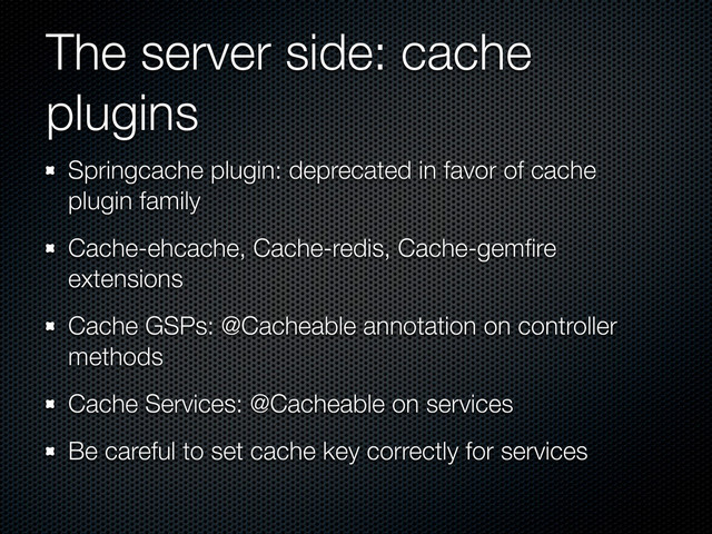 The server side: cache
plugins
Springcache plugin: deprecated in favor of cache
plugin family
Cache-ehcache, Cache-redis, Cache-gemﬁre
extensions
Cache GSPs: @Cacheable annotation on controller
methods
Cache Services: @Cacheable on services
Be careful to set cache key correctly for services
