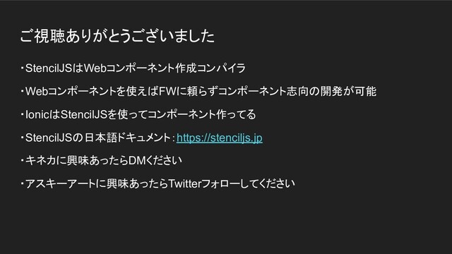 ご視聴ありがとうございました
・StencilJSはWebコンポーネント作成コンパイラ
・Webコンポーネントを使えばFWに頼らずコンポーネント志向の開発が可能
・IonicはStencilJSを使ってコンポーネント作ってる
・StencilJSの日本語ドキュメント：https://stenciljs.jp
・キネカに興味あったらDMください
・アスキーアートに興味あったらTwitterフォローしてください
