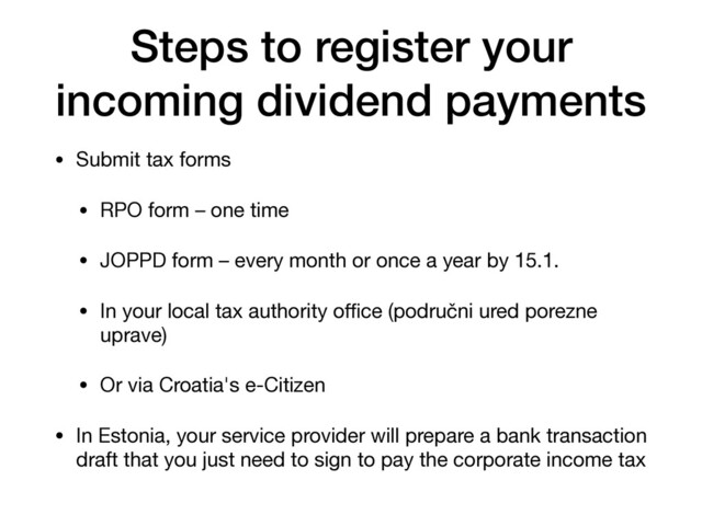 Steps to register your
incoming dividend payments
• Submit tax forms

• RPO form – one time

• JOPPD form – every month or once a year by 15.1.

• In your local tax authority oﬃce (područni ured porezne
uprave)

• Or via Croatia's e-Citizen

• In Estonia, your service provider will prepare a bank transaction
draft that you just need to sign to pay the corporate income tax
