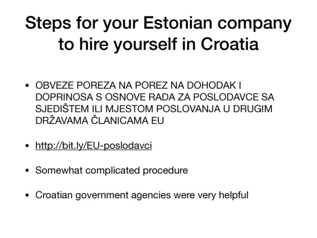 Steps for your Estonian company
to hire yourself in Croatia
• OBVEZE POREZA NA POREZ NA DOHODAK I
DOPRINOSA S OSNOVE RADA ZA POSLODAVCE SA
SJEDIŠTEM ILI MJESTOM POSLOVANJA U DRUGIM
DRŽAVAMA ČLANICAMA EU

• http://bit.ly/EU-poslodavci

• Somewhat complicated procedure

• Croatian government agencies were very helpful
