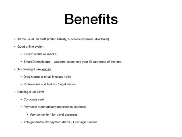 Beneﬁts
• All the usual Ltd stuﬀ (limited liability, business expenses, dividends)

• Good online system

• ID card works on macOS

• SmartID mobile app – you don't even need your ID card most of the time

• Accounting (I use xolo.io)

• Drag'n'drop or email invoices / bills

• Professional and fast tax / legal advice

• Banking (I use LHV)

• Corporate card

• Payments automatically imported as expenses

• Very convenient for travel expenses

• Xolo generates tax payment drafts – I just sign it online
