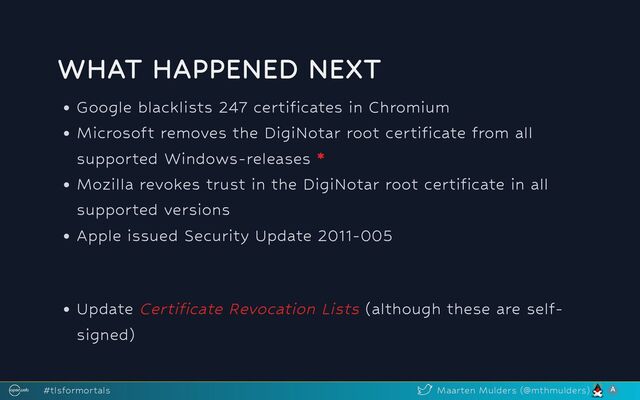 WHAT HAPPENED NEXT
Google blacklists 247 certificates in Chromium
Microsoft removes the DigiNotar root certificate from all
supported Windows-releases *
Mozilla revokes trust in the DigiNotar root certificate in all
supported versions
Apple issued Security Update 2011-005
Update Certificate Revocation Lists (although these are self-
signed)
#tlsformortals Maarten Mulders (@mthmulders)
