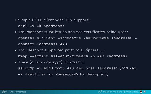 Simple HTTP client with TLS support:
curl -v -k <address>
Troubleshoot trust issues and see certificates being used:
openssl s_client -showcerts -servername <address> -
connect <address>:443
Troubleshoot supported protocols, ciphers, ...:
nmap --script ssl-enum-ciphers -p 443 <address>
Trace (or even decrypt) TLS traffic:
ssldump -i eth0 port 443 and host <address> (add -Ad
-k  -p  for decryption)
#tlsformortals Maarten Mulders (@mthmulders)
</address>
</address>
</address>
</address>
</address>