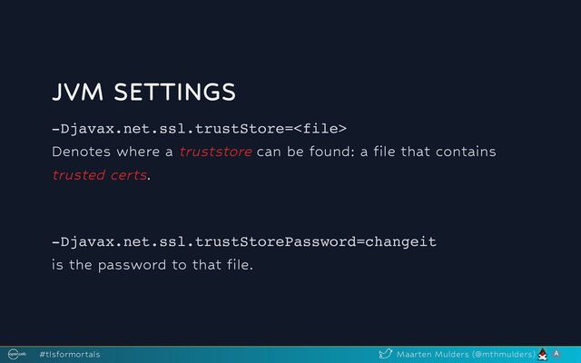 JVM SETTINGS
-Djavax.net.ssl.trustStore=
Denotes where a truststore can be found: a file that contains
trusted certs.
-Djavax.net.ssl.trustStorePassword=changeit
is the password to that file.
#tlsformortals Maarten Mulders (@mthmulders)
