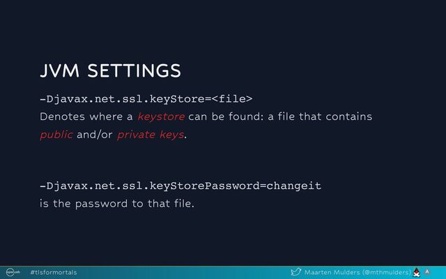 JVM SETTINGS
-Djavax.net.ssl.keyStore=
Denotes where a keystore can be found: a file that contains
public and/or private keys.
-Djavax.net.ssl.keyStorePassword=changeit
is the password to that file.
#tlsformortals Maarten Mulders (@mthmulders)
