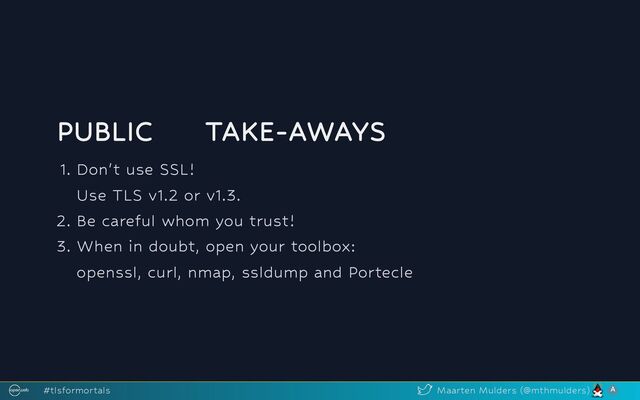 PUBLIC
🔑
TAKE-AWAYS
1. Don't use SSL!
Use TLS v1.2 or v1.3.
2. Be careful whom you trust!
3. When in doubt, open your toolbox:
openssl, curl, nmap, ssldump and Portecle
#tlsformortals Maarten Mulders (@mthmulders)

