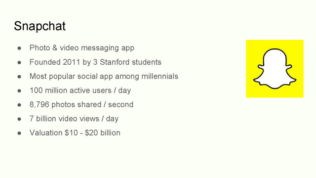 Snapchat
● Photo & video messaging app
● Founded 2011 by 3 Stanford students
● Most popular social app among millennials
● 100 million active users / day
● 8,796 photos shared / second
● 7 billion video views / day
● Valuation $10 - $20 billion
