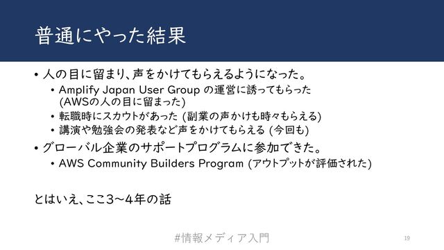 普通にやった結果
• 人の目に留まり、声をかけてもらえるようになった。
• Amplify Japan User Group の運営に誘ってもらった
(AWSの人の目に留まった)
• 転職時にスカウトがあった (副業の声かけも時々もらえる)
• 講演や勉強会の発表など声をかけてもらえる (今回も)
• グローバル企業のサポートプログラムに参加できた。
• AWS Community Builders Program (アウトプットが評価された)
とはいえ、ここ3〜4年の話
#情報メディア⼊⾨ 19
