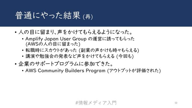 普通にやった結果 (再)
• 人の目に留まり、声をかけてもらえるようになった。
• Amplify Japan User Group の運営に誘ってもらった
(AWSの人の目に留まった)
• 転職時にスカウトがあった (副業の声かけも時々もらえる)
• 講演や勉強会の発表など声をかけてもらえる (今回も)
• 企業のサポートプログラムに参加できた。
• AWS Community Builders Program (アウトプットが評価された)
#情報メディア⼊⾨ 50
