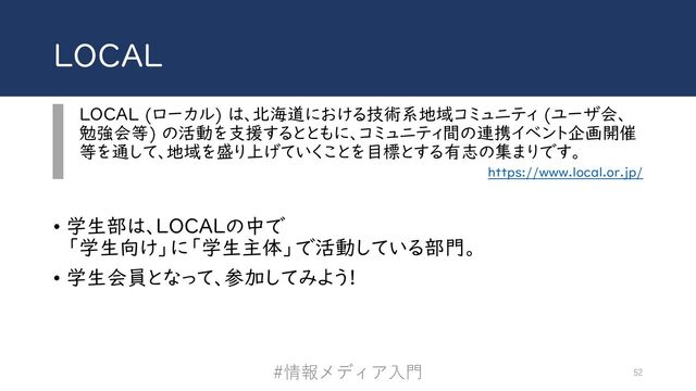 LOCAL
LOCAL (ローカル) は、北海道における技術系地域コミュニティ (ユーザ会、
勉強会等) の活動を支援するとともに、コミュニティ間の連携イベント企画開催
等を通して、地域を盛り上げていくことを目標とする有志の集まりです。
https://www.local.or.jp/
• 学生部は、LOCALの中で
「学生向け」に「学生主体」で活動している部門。
• 学生会員となって、参加してみよう!
#情報メディア⼊⾨ 52
