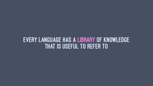 Every language has a library of knowledge
that is useful to refer to

