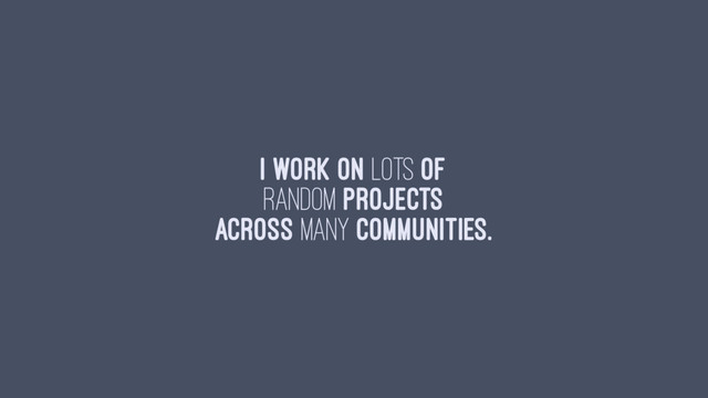 I work on lots of
random projects
across many communities.
