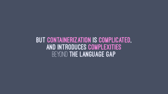 But containerization is complicated,
and introduces complexities
beyond the language gap
