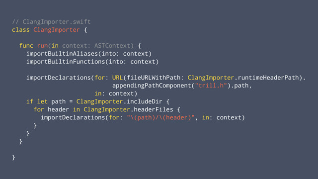 // ClangImporter.swift
class ClangImporter {
func run(in context: ASTContext) {
importBuiltinAliases(into: context)
importBuiltinFunctions(into: context)
importDeclarations(for: URL(fileURLWithPath: ClangImporter.runtimeHeaderPath).
appendingPathComponent("trill.h").path,
in: context)
if let path = ClangImporter.includeDir {
for header in ClangImporter.headerFiles {
importDeclarations(for: "\(path)/\(header)", in: context)
}
}
}
}
