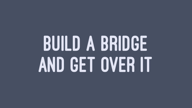 BUILD A BRIDGE
AND GET OVER IT
