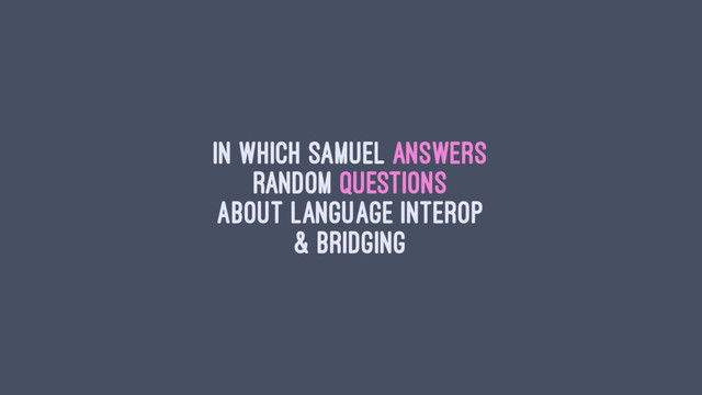 In which Samuel answers
random questions
about language interop
& bridging
