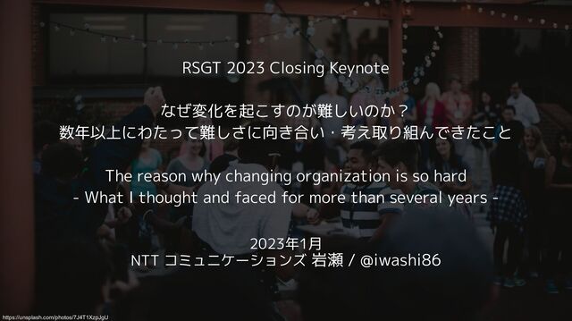 RSGT 2023 Closing Keynote
なぜ変化を起こすのが難しいのか？
数年以上にわたって難しさに向き合い・考え取り組んできたこと
The reason why changing organization is so hard
- What I thought and faced for more than several years -
2023年1月
NTT コミュニケーションズ 岩瀬 / @iwashi86
https://unsplash.com/photos/7J4T1XzpJgU
