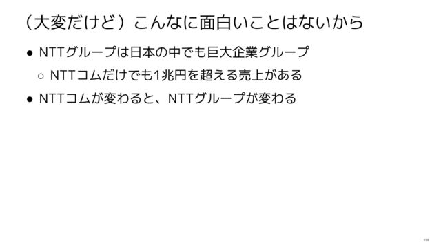 198
（大変だけど）こんなに面白いことはないから
● NTTグループは日本の中でも巨大企業グループ
○ NTTコムだけでも1兆円を超える売上がある
● NTTコムが変わると、NTTグループが変わる

