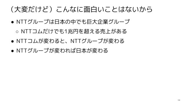 199
（大変だけど）こんなに面白いことはないから
● NTTグループは日本の中でも巨大企業グループ
○ NTTコムだけでも1兆円を超える売上がある
● NTTコムが変わると、NTTグループが変わる
● NTTグループが変われば日本が変わる

