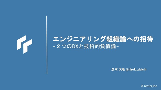 © rector,inc
エンジニアリング組織論への招待
-２つのDXと技術的負債論-
広木 大地 @hiroki_daichi
