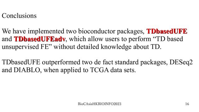 BioCAsiaHKBIOINFO2023 16
Conclusions
We have implemented two bioconductor packages, TDbasedUFE
TDbasedUFE
and TDbasedUFEadv
TDbasedUFEadv, which allow users to perform “TD based
unsupervised FE” without detailed knowledge about TD.
TDbasedUFE outperformed two de fact standard packages, DESeq2
and DIABLO, when applied to TCGA data sets.
