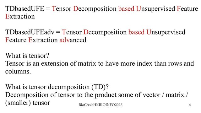 BioCAsiaHKBIOINFO2023 4
TDbasedUFE = Tensor Decomposition based Unsupervised Feature
Extraction
TDbasedUFEadv = Tensor Decomposition based Unsupervised
Feature Extraction advanced
What is tensor?
Tensor is an extension of matrix to have more index than rows and
columns.
What is tensor decomposition (TD)?
Decomposition of tensor to the product some of vector / matrix /
(smaller) tensor
