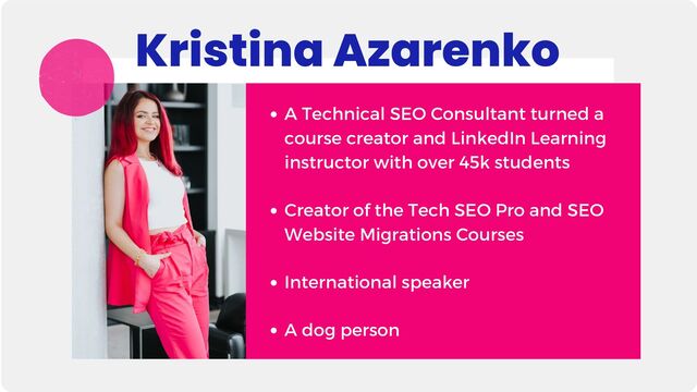 A Technical SEO Consultant turned a
course creator and LinkedIn Learning
instructor with over 45k students
Creator of the Tech SEO Pro and SEO
Website Migrations Courses
International speaker
A dog person
Kristina Azarenko
