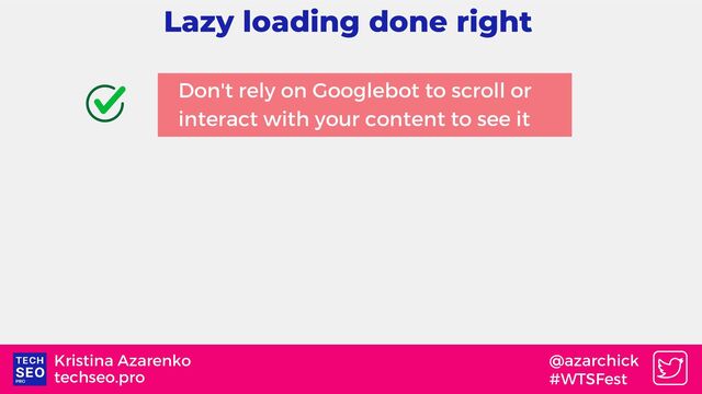 techseo.pro
Kristina Azarenko @azarchick
#WTSFest
Lazy loading done right
Don't rely on Googlebot to scroll or
interact with your content to see it
