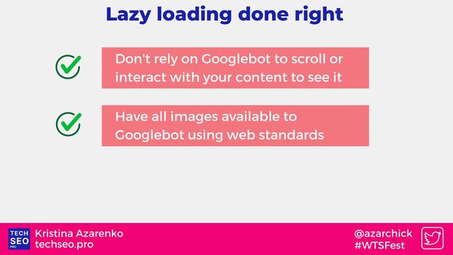 techseo.pro
Kristina Azarenko @azarchick
#WTSFest
Lazy loading done right
Don't rely on Googlebot to scroll or
interact with your content to see it
Have all images available to
Googlebot using web standards
