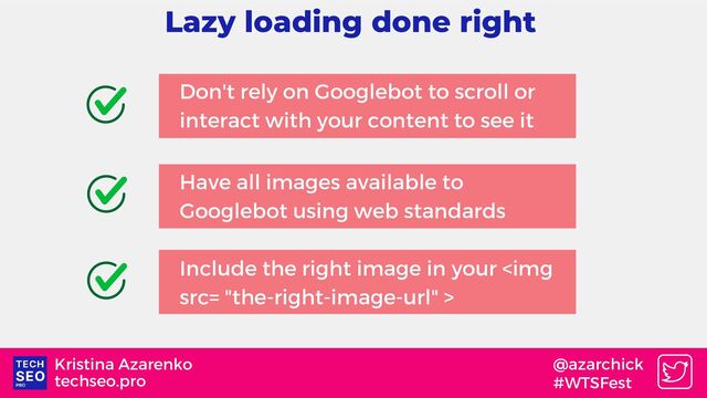 techseo.pro
Kristina Azarenko @azarchick
#WTSFest
Lazy loading done right
Don't rely on Googlebot to scroll or
interact with your content to see it
Include the right image in your <img src="the-right-image-url">
Have all images available to
Googlebot using web standards
