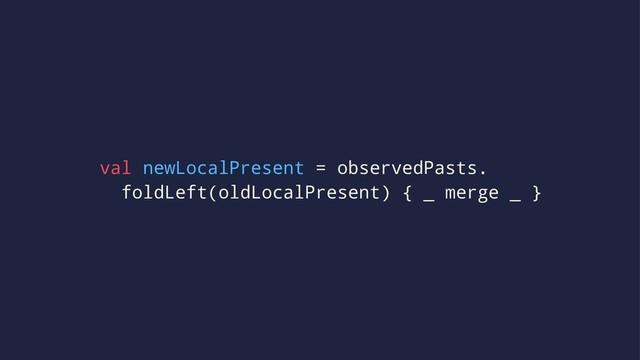 val newLocalPresent = observedPasts.
foldLeft(oldLocalPresent) { _ merge _ }
