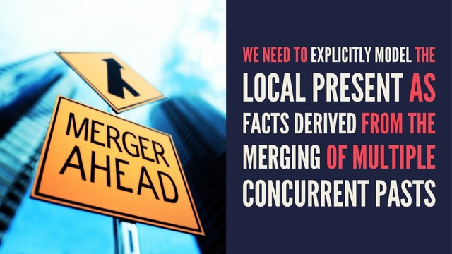 WE NEED TO EXPLICITLY MODEL THE
LOCAL PRESENT AS
FACTS DERIVED FROM THE
MERGING OF MULTIPLE
CONCURRENT PASTS
