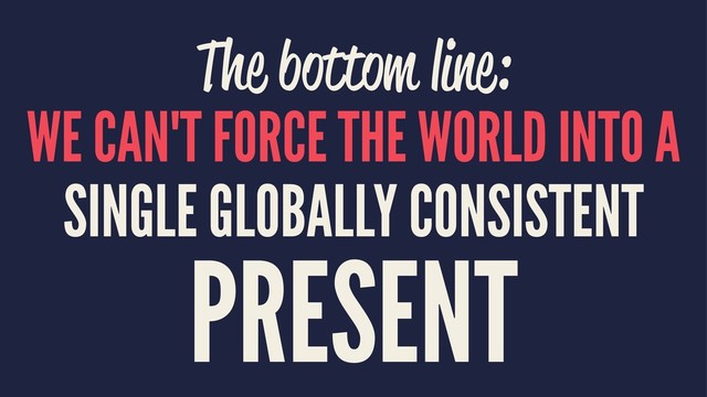 The bottom line:
WE CAN'T FORCE THE WORLD INTO A
SINGLE GLOBALLY CONSISTENT
PRESENT
