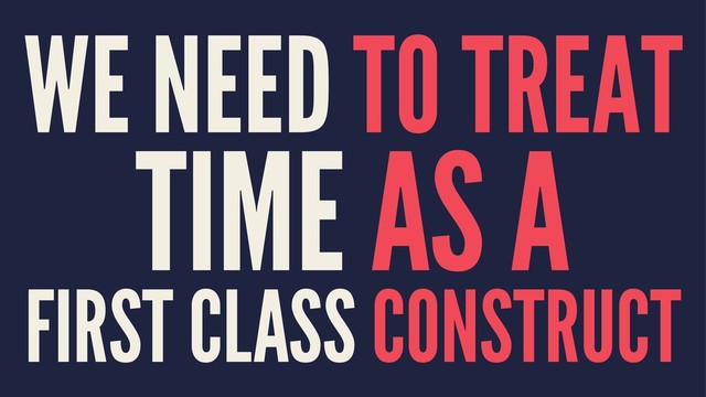 WE NEED TO TREAT
TIME AS A
FIRST CLASS CONSTRUCT
